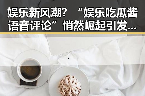 娱乐新风潮？“娱乐吃瓜酱语音评论”悄然崛起引发热议